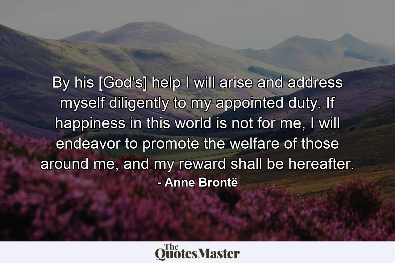 By his [God's] help I will arise and address myself diligently to my appointed duty. If happiness in this world is not for me, I will endeavor to promote the welfare of those around me, and my reward shall be hereafter. - Quote by Anne Brontë