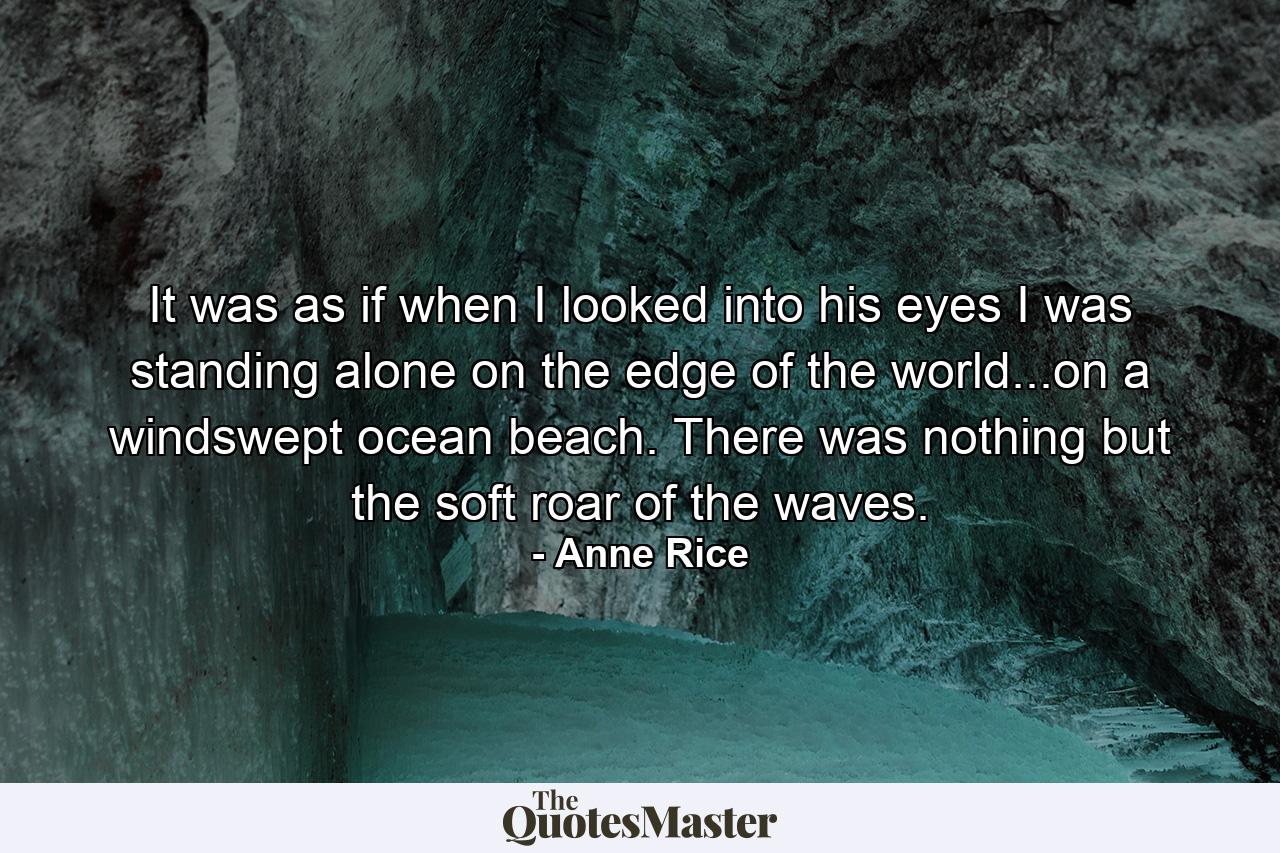 It was as if when I looked into his eyes I was standing alone on the edge of the world...on a windswept ocean beach. There was nothing but the soft roar of the waves. - Quote by Anne Rice