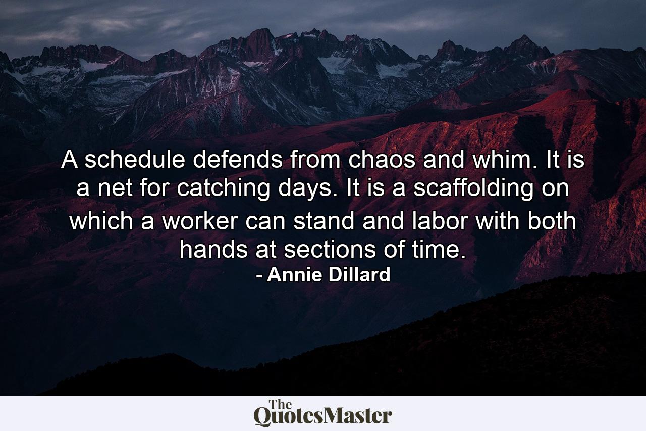 A schedule defends from chaos and whim. It is a net for catching days. It is a scaffolding on which a worker can stand and labor with both hands at sections of time. - Quote by Annie Dillard