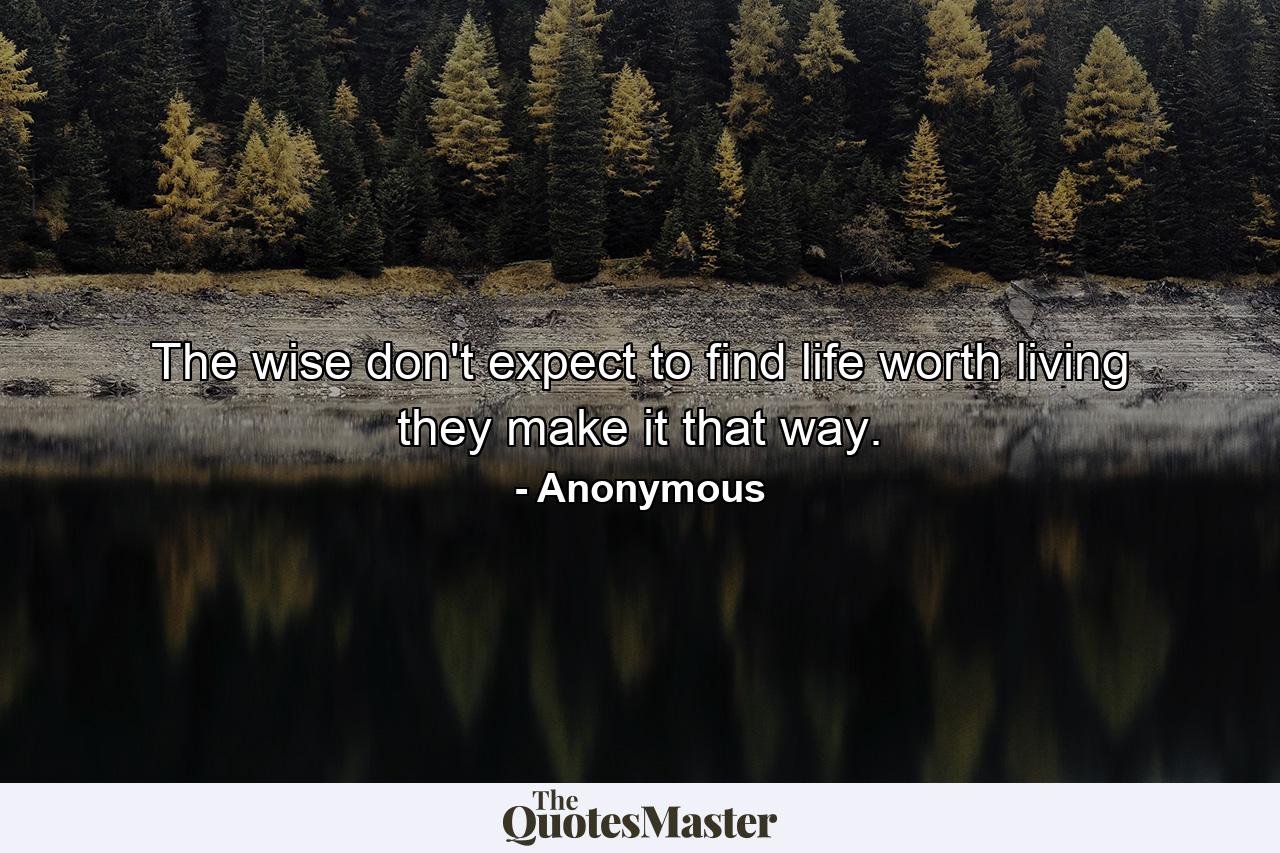 The wise don't expect to find life worth living  they make it that way. - Quote by Anonymous