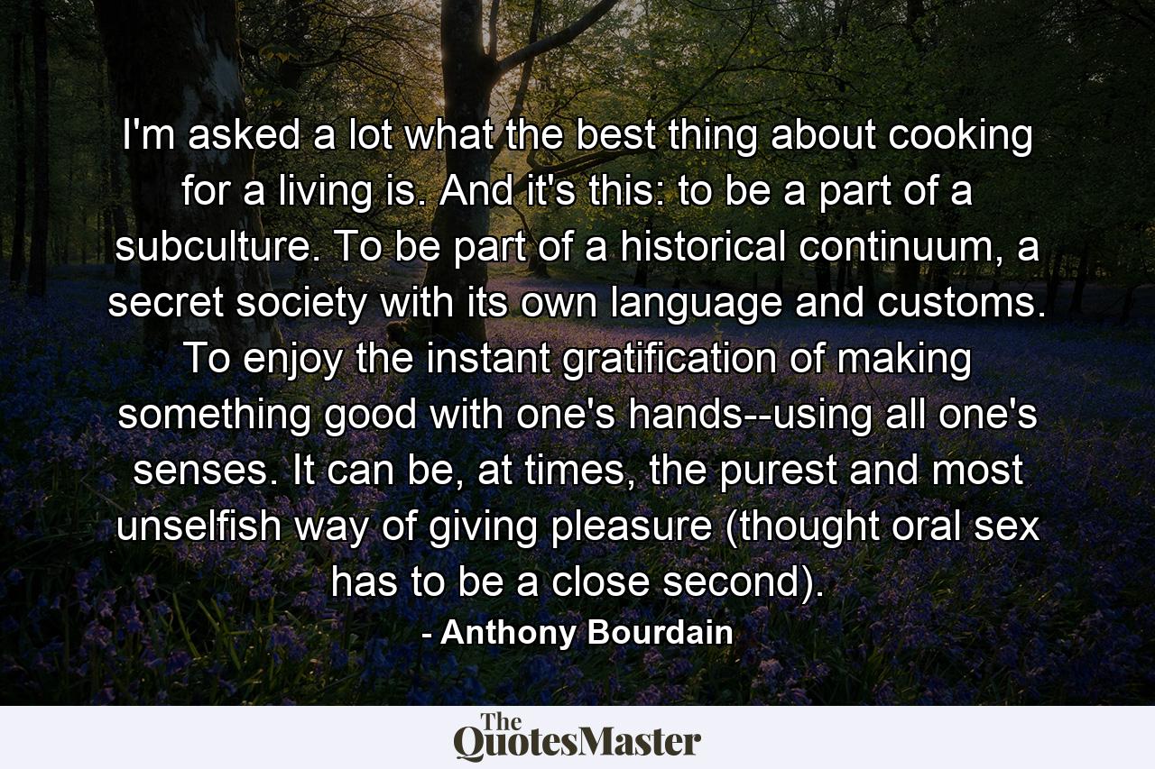 I'm asked a lot what the best thing about cooking for a living is. And it's this: to be a part of a subculture. To be part of a historical continuum, a secret society with its own language and customs. To enjoy the instant gratification of making something good with one's hands--using all one's senses. It can be, at times, the purest and most unselfish way of giving pleasure (thought oral sex has to be a close second). - Quote by Anthony Bourdain