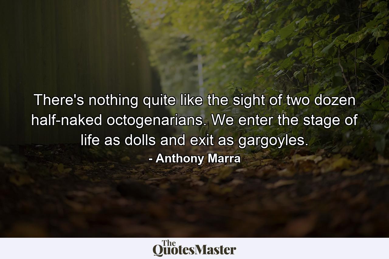 There's nothing quite like the sight of two dozen half-naked octogenarians. We enter the stage of life as dolls and exit as gargoyles. - Quote by Anthony Marra