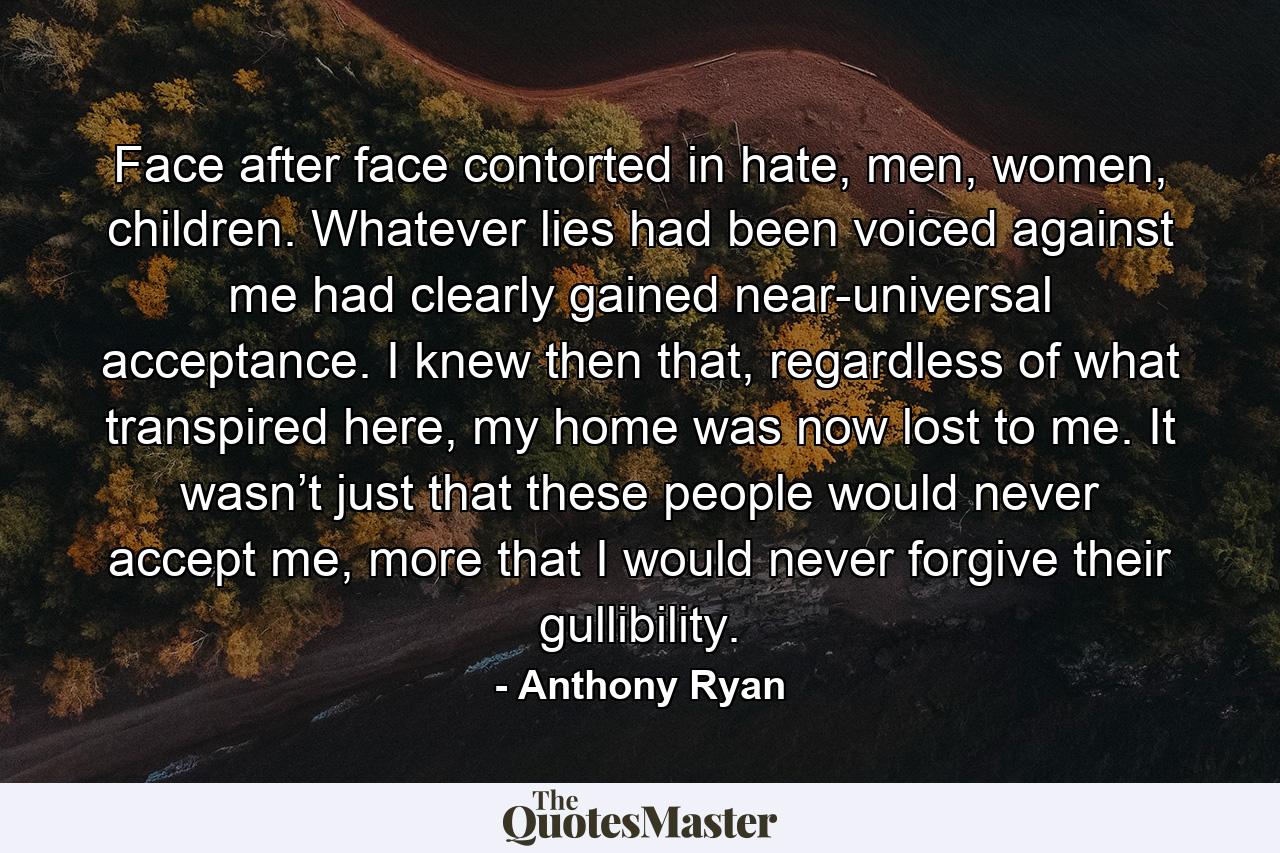 Face after face contorted in hate, men, women, children. Whatever lies had been voiced against me had clearly gained near-universal acceptance. I knew then that, regardless of what transpired here, my home was now lost to me. It wasn’t just that these people would never accept me, more that I would never forgive their gullibility. - Quote by Anthony Ryan