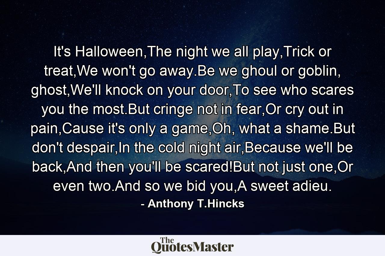 It's Halloween,The night we all play,Trick or treat,We won't go away.Be we ghoul or goblin, ghost,We'll knock on your door,To see who scares you the most.But cringe not in fear,Or cry out in pain,Cause it's only a game,Oh, what a shame.But don't despair,In the cold night air,Because we'll be back,And then you'll be scared!But not just one,Or even two.And so we bid you,A sweet adieu. - Quote by Anthony T.Hincks