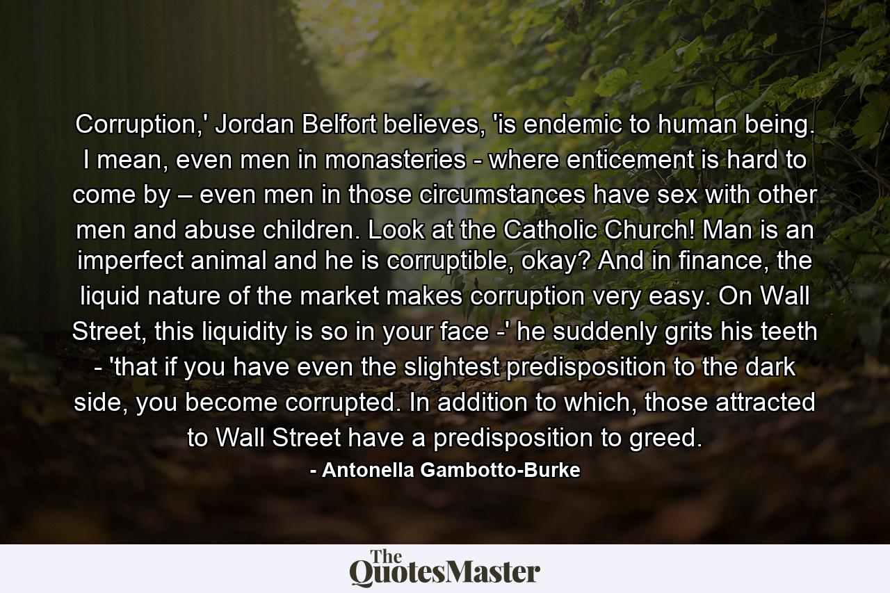 Corruption,' Jordan Belfort believes, 'is endemic to human being. I mean, even men in monasteries - where enticement is hard to come by – even men in those circumstances have sex with other men and abuse children. Look at the Catholic Church! Man is an imperfect animal and he is corruptible, okay? And in finance, the liquid nature of the market makes corruption very easy. On Wall Street, this liquidity is so in your face -' he suddenly grits his teeth - 'that if you have even the slightest predisposition to the dark side, you become corrupted. In addition to which, those attracted to Wall Street have a predisposition to greed. - Quote by Antonella Gambotto-Burke