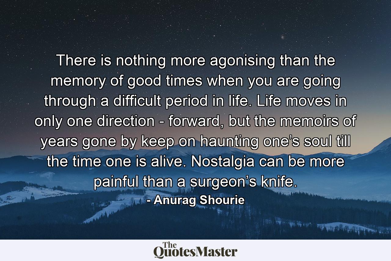 There is nothing more agonising than the memory of good times when you are going through a difficult period in life. Life moves in only one direction - forward, but the memoirs of years gone by keep on haunting one’s soul till the time one is alive. Nostalgia can be more painful than a surgeon’s knife. - Quote by Anurag Shourie