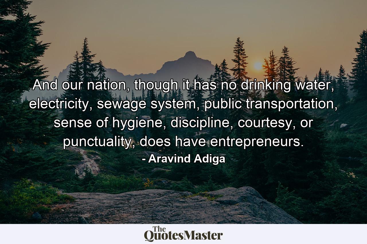 And our nation, though it has no drinking water, electricity, sewage system, public transportation, sense of hygiene, discipline, courtesy, or punctuality, does have entrepreneurs. - Quote by Aravind Adiga