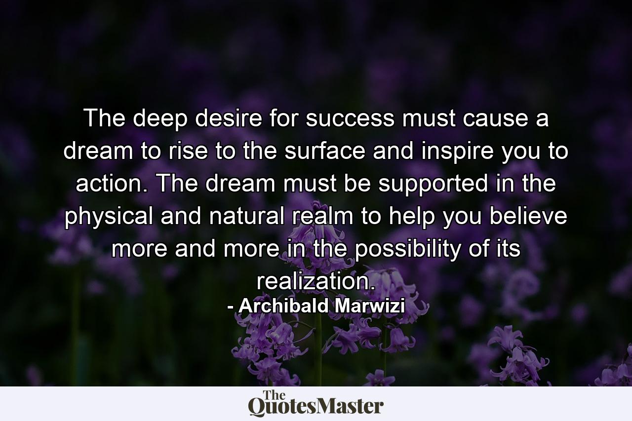 The deep desire for success must cause a dream to rise to the surface and inspire you to action. The dream must be supported in the physical and natural realm to help you believe more and more in the possibility of its realization. - Quote by Archibald Marwizi