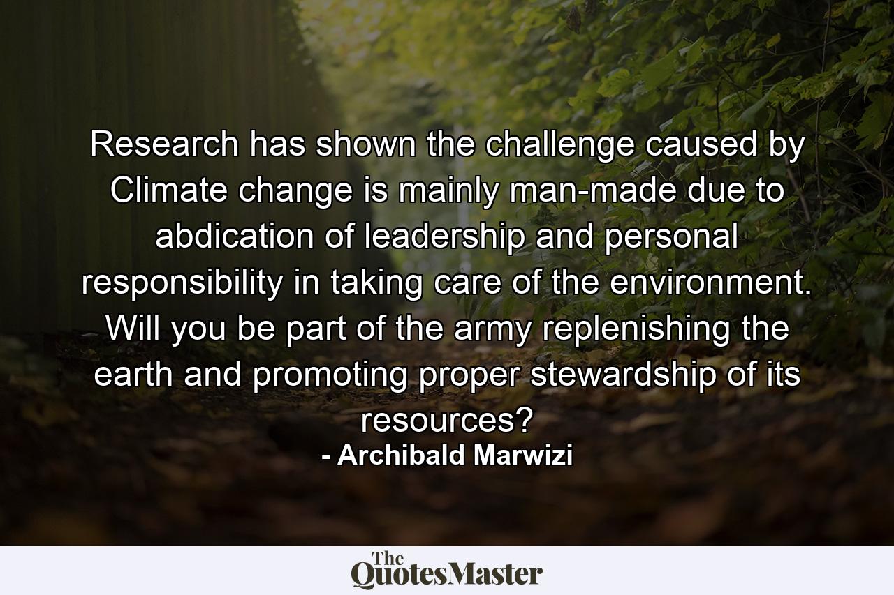 Research has shown the challenge caused by Climate change is mainly man-made due to abdication of leadership and personal responsibility in taking care of the environment. Will you be part of the army replenishing the earth and promoting proper stewardship of its resources? - Quote by Archibald Marwizi