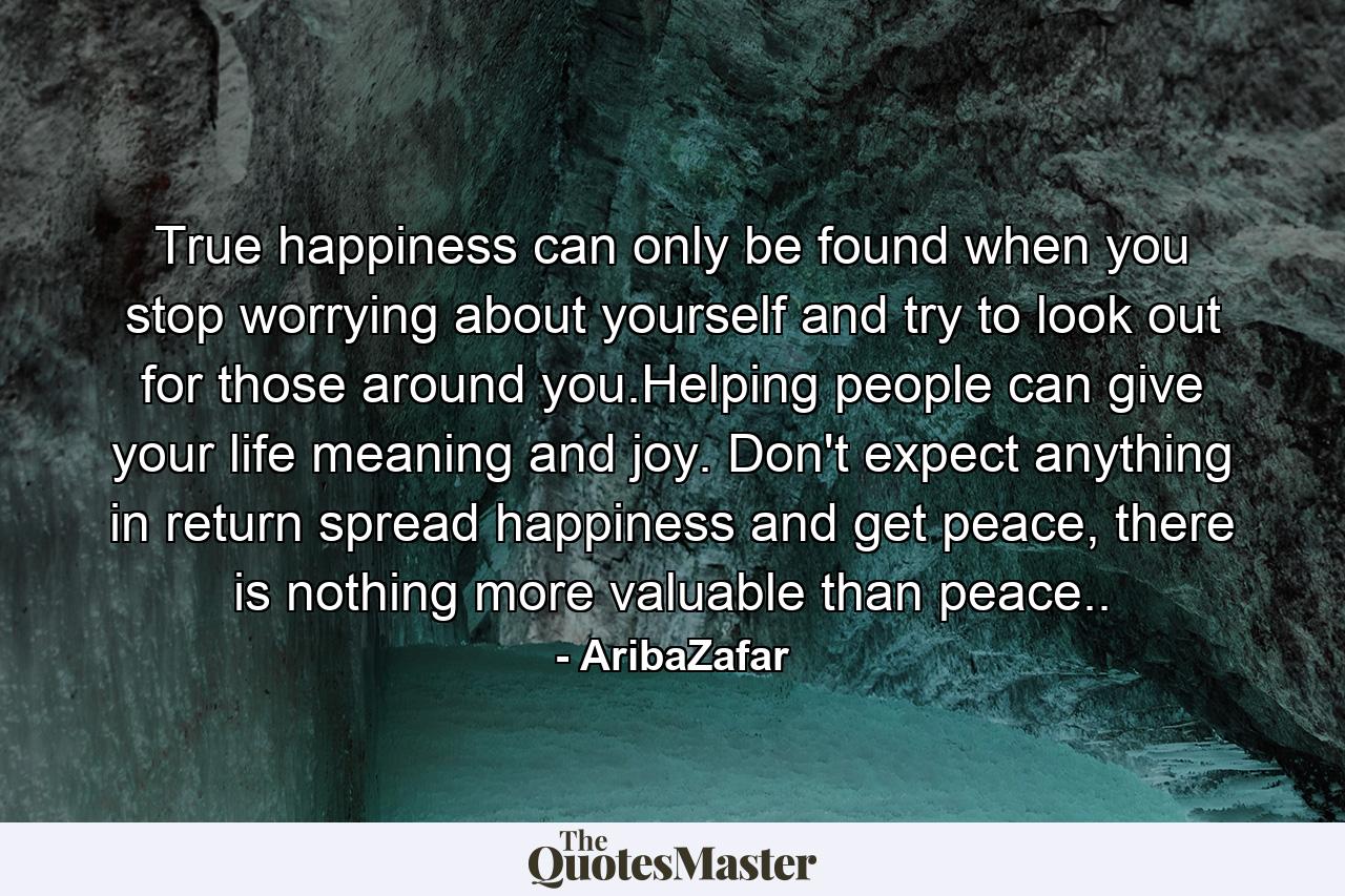 True happiness can only be found when you stop worrying about yourself and try to look out for those around you.Helping people can give your life meaning and joy. Don't expect anything in return spread happiness and get peace, there is nothing more valuable than peace.. - Quote by AribaZafar