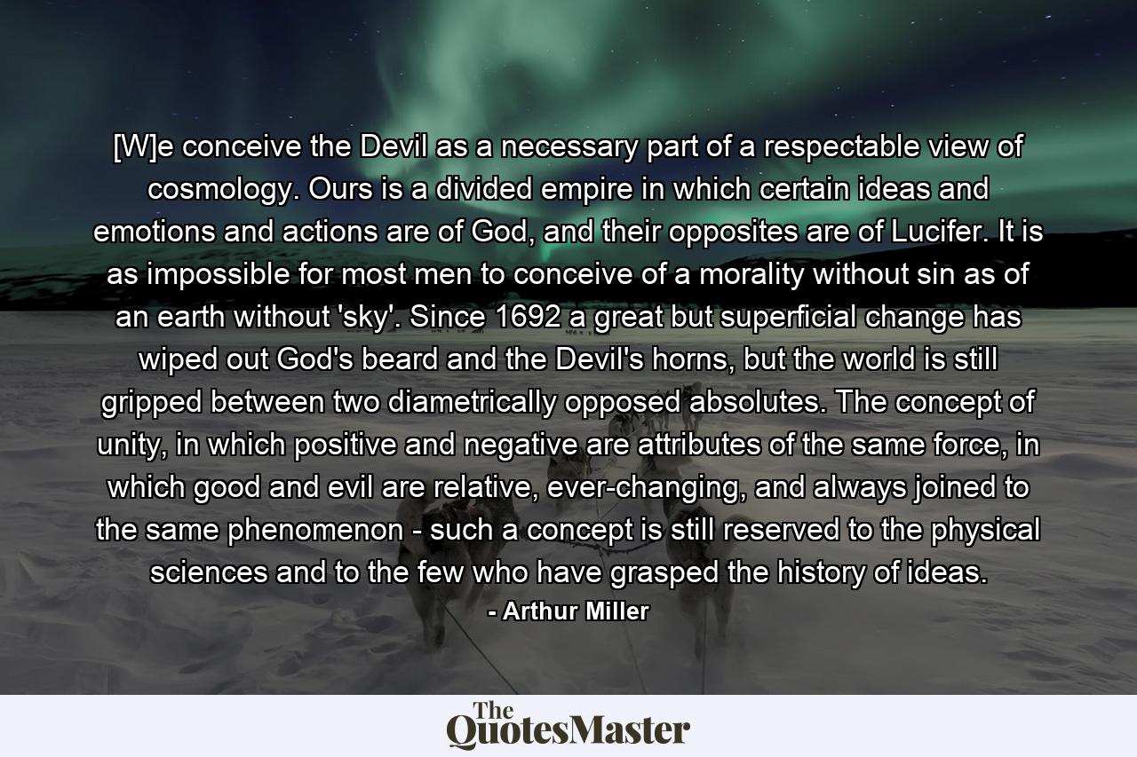 [W]e conceive the Devil as a necessary part of a respectable view of cosmology. Ours is a divided empire in which certain ideas and emotions and actions are of God, and their opposites are of Lucifer. It is as impossible for most men to conceive of a morality without sin as of an earth without 'sky'. Since 1692 a great but superficial change has wiped out God's beard and the Devil's horns, but the world is still gripped between two diametrically opposed absolutes. The concept of unity, in which positive and negative are attributes of the same force, in which good and evil are relative, ever-changing, and always joined to the same phenomenon - such a concept is still reserved to the physical sciences and to the few who have grasped the history of ideas. - Quote by Arthur Miller