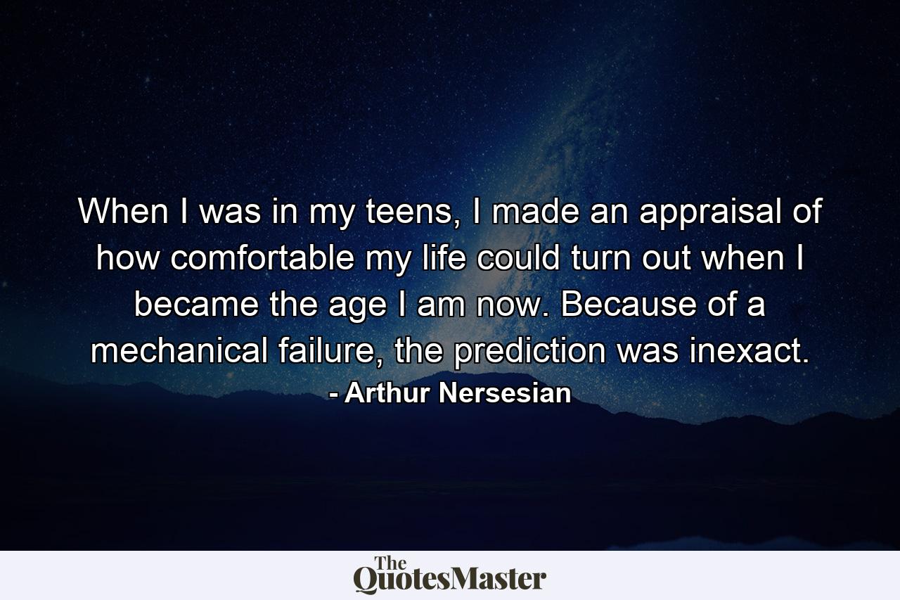 When I was in my teens, I made an appraisal of how comfortable my life could turn out when I became the age I am now. Because of a mechanical failure, the prediction was inexact. - Quote by Arthur Nersesian