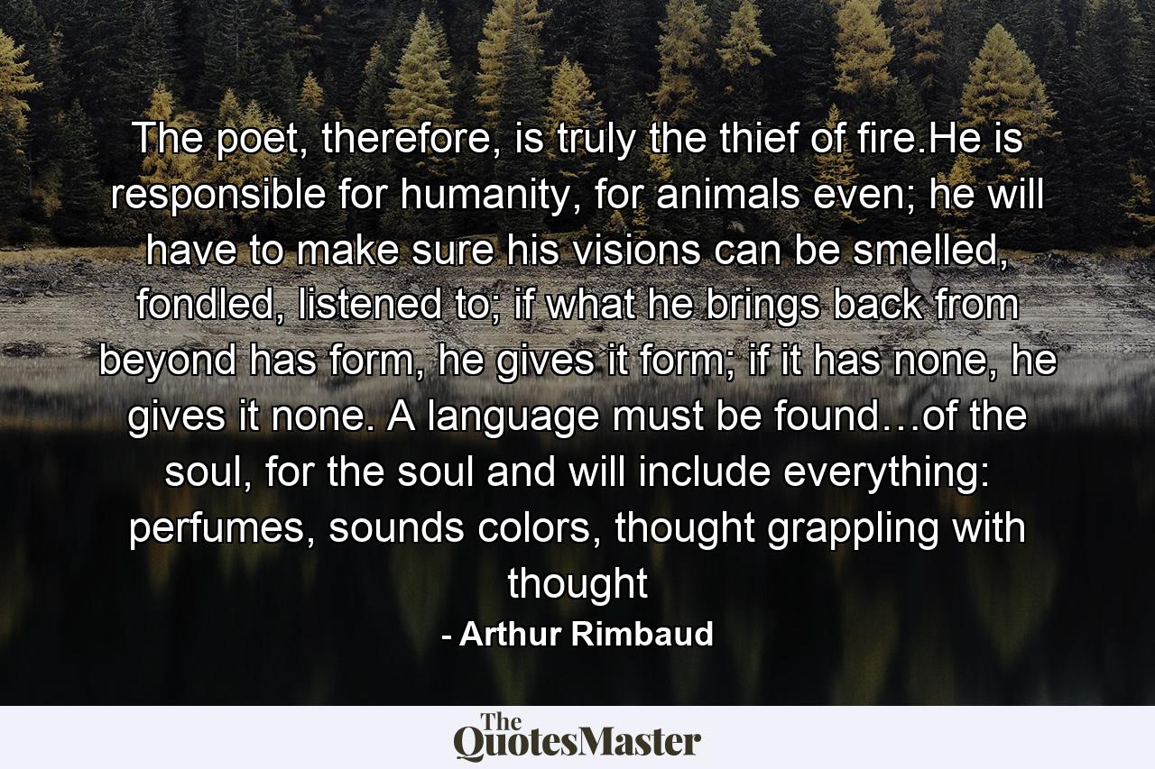 The poet, therefore, is truly the thief of fire.He is responsible for humanity, for animals even; he will have to make sure his visions can be smelled, fondled, listened to; if what he brings back from beyond has form, he gives it form; if it has none, he gives it none. A language must be found…of the soul, for the soul and will include everything: perfumes, sounds colors, thought grappling with thought - Quote by Arthur Rimbaud