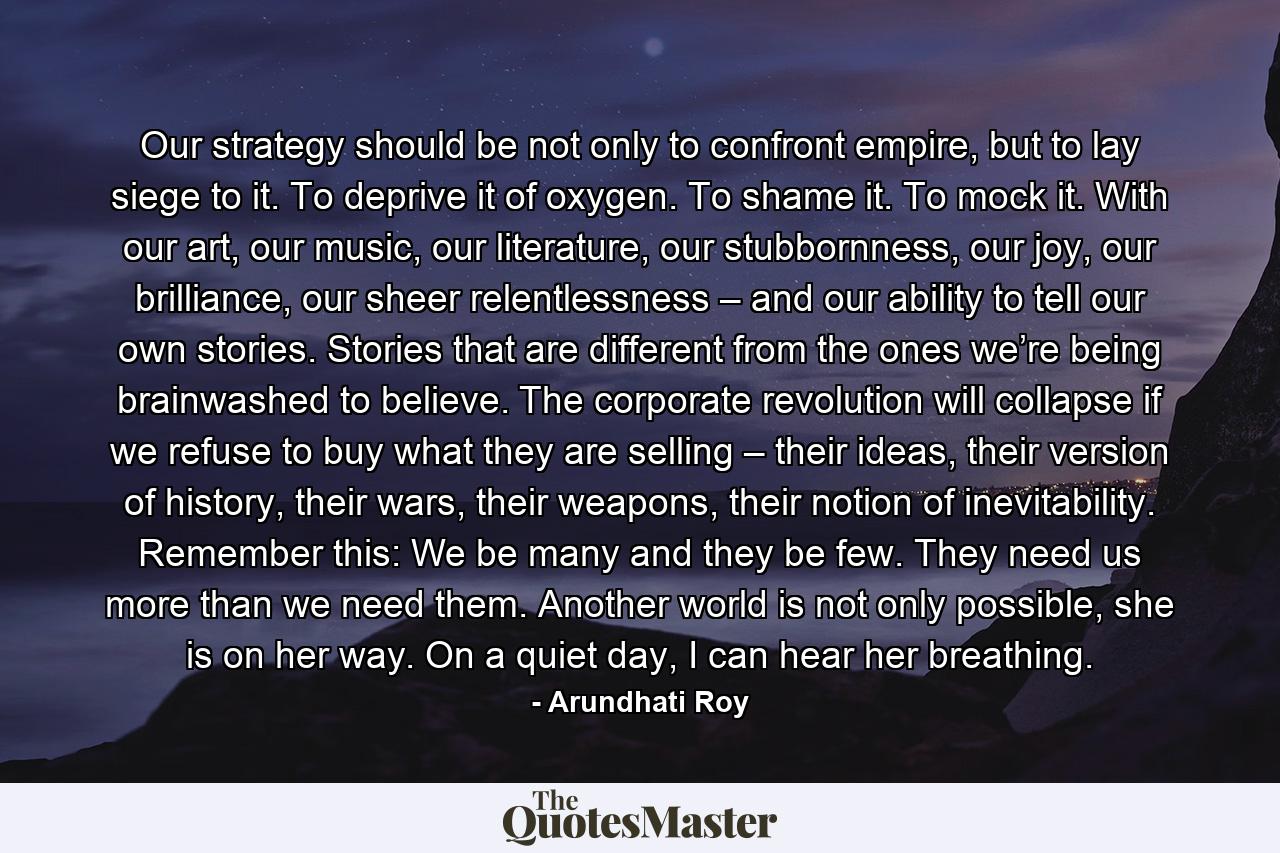 Our strategy should be not only to confront empire, but to lay siege to it. To deprive it of oxygen. To shame it. To mock it. With our art, our music, our literature, our stubbornness, our joy, our brilliance, our sheer relentlessness – and our ability to tell our own stories. Stories that are different from the ones we’re being brainwashed to believe. The corporate revolution will collapse if we refuse to buy what they are selling – their ideas, their version of history, their wars, their weapons, their notion of inevitability. Remember this: We be many and they be few. They need us more than we need them. Another world is not only possible, she is on her way. On a quiet day, I can hear her breathing. - Quote by Arundhati Roy