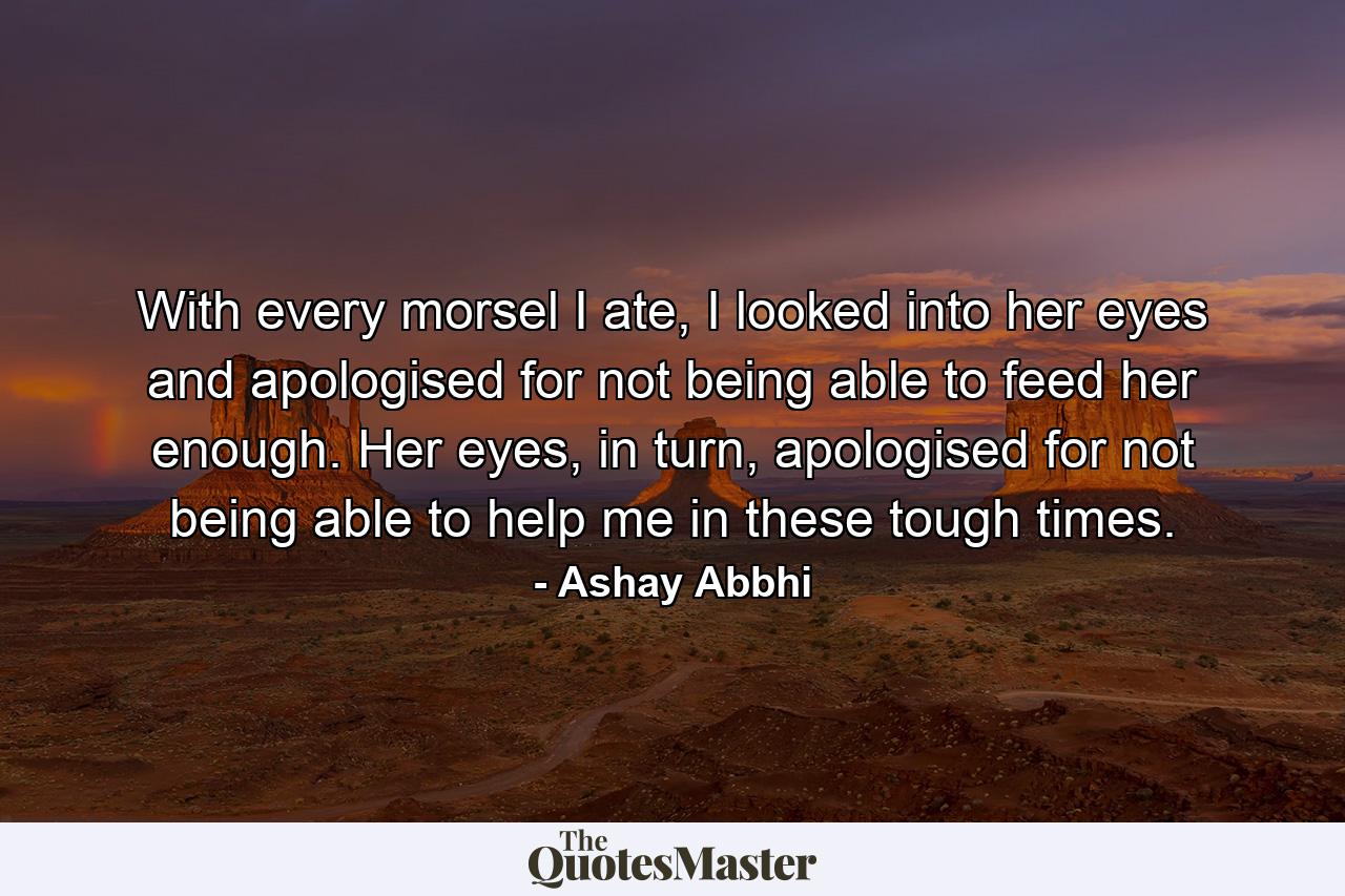 With every morsel I ate, I looked into her eyes and apologised for not being able to feed her enough. Her eyes, in turn, apologised for not being able to help me in these tough times. - Quote by Ashay Abbhi