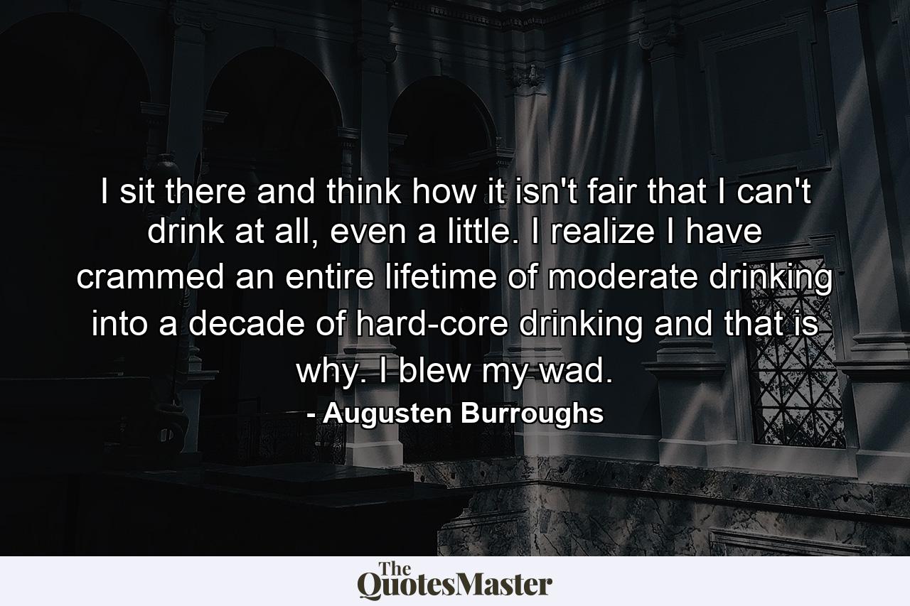 I sit there and think how it isn't fair that I can't drink at all, even a little. I realize I have crammed an entire lifetime of moderate drinking into a decade of hard-core drinking and that is why. I blew my wad. - Quote by Augusten Burroughs