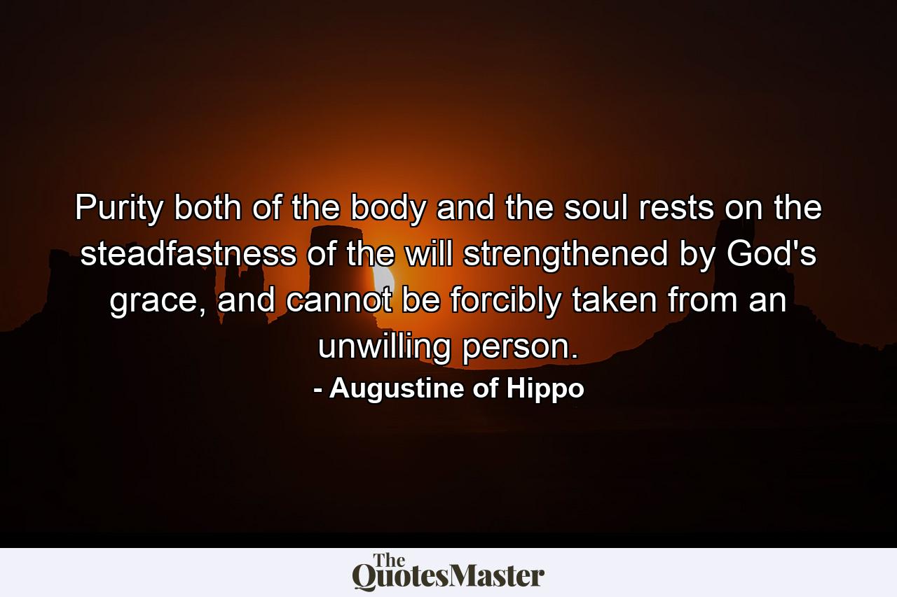 Purity both of the body and the soul rests on the steadfastness of the will strengthened by God's grace, and cannot be forcibly taken from an unwilling person. - Quote by Augustine of Hippo