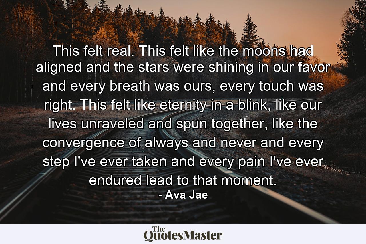 This felt real. This felt like the moons had aligned and the stars were shining in our favor and every breath was ours, every touch was right. This felt like eternity in a blink, like our lives unraveled and spun together, like the convergence of always and never and every step I've ever taken and every pain I've ever endured lead to that moment. - Quote by Ava Jae