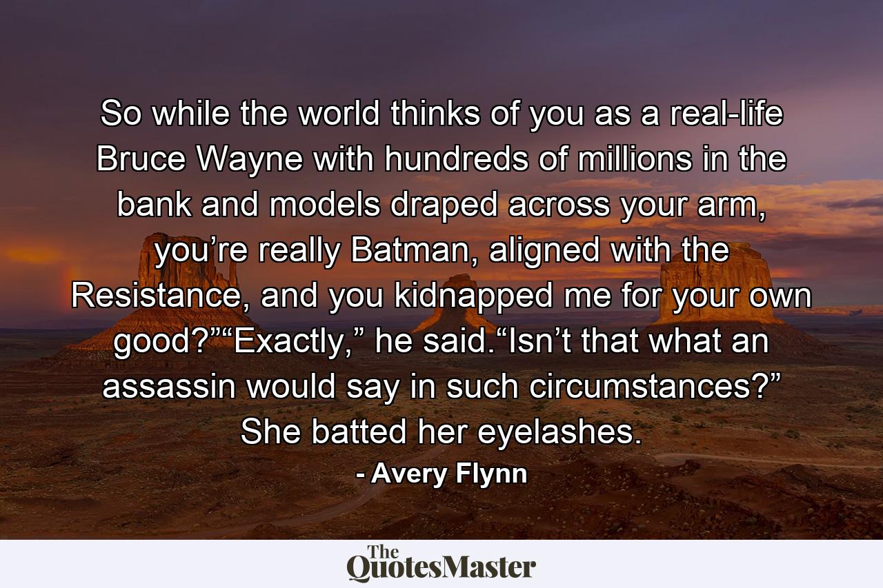 So while the world thinks of you as a real-life Bruce Wayne with hundreds of millions in the bank and models draped across your arm, you’re really Batman, aligned with the Resistance, and you kidnapped me for your own good?”“Exactly,” he said.“Isn’t that what an assassin would say in such circumstances?” She batted her eyelashes. - Quote by Avery Flynn