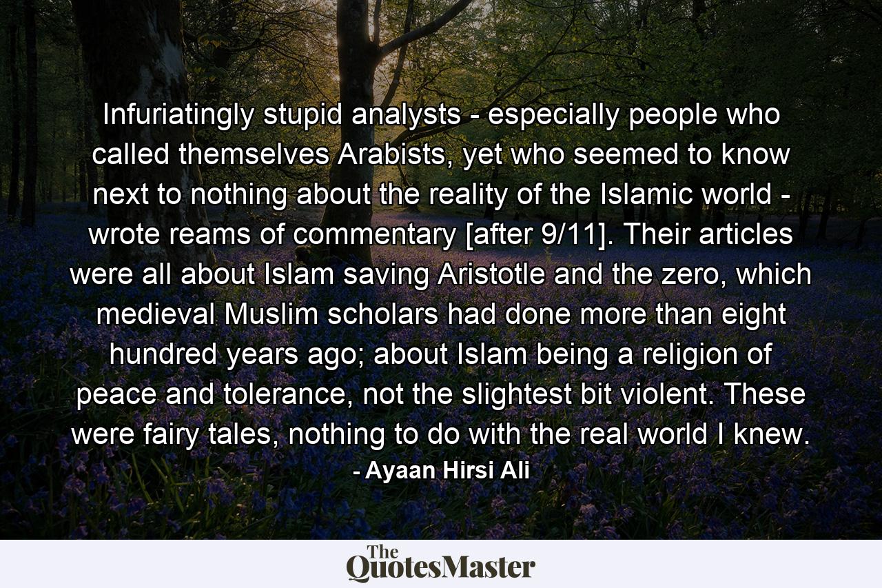 Infuriatingly stupid analysts - especially people who called themselves Arabists, yet who seemed to know next to nothing about the reality of the Islamic world - wrote reams of commentary [after 9/11]. Their articles were all about Islam saving Aristotle and the zero, which medieval Muslim scholars had done more than eight hundred years ago; about Islam being a religion of peace and tolerance, not the slightest bit violent. These were fairy tales, nothing to do with the real world I knew. - Quote by Ayaan Hirsi Ali