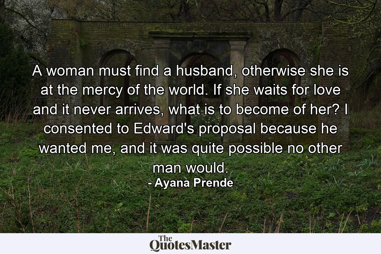 A woman must find a husband, otherwise she is at the mercy of the world. If she waits for love and it never arrives, what is to become of her? I consented to Edward's proposal because he wanted me, and it was quite possible no other man would. - Quote by Ayana Prende