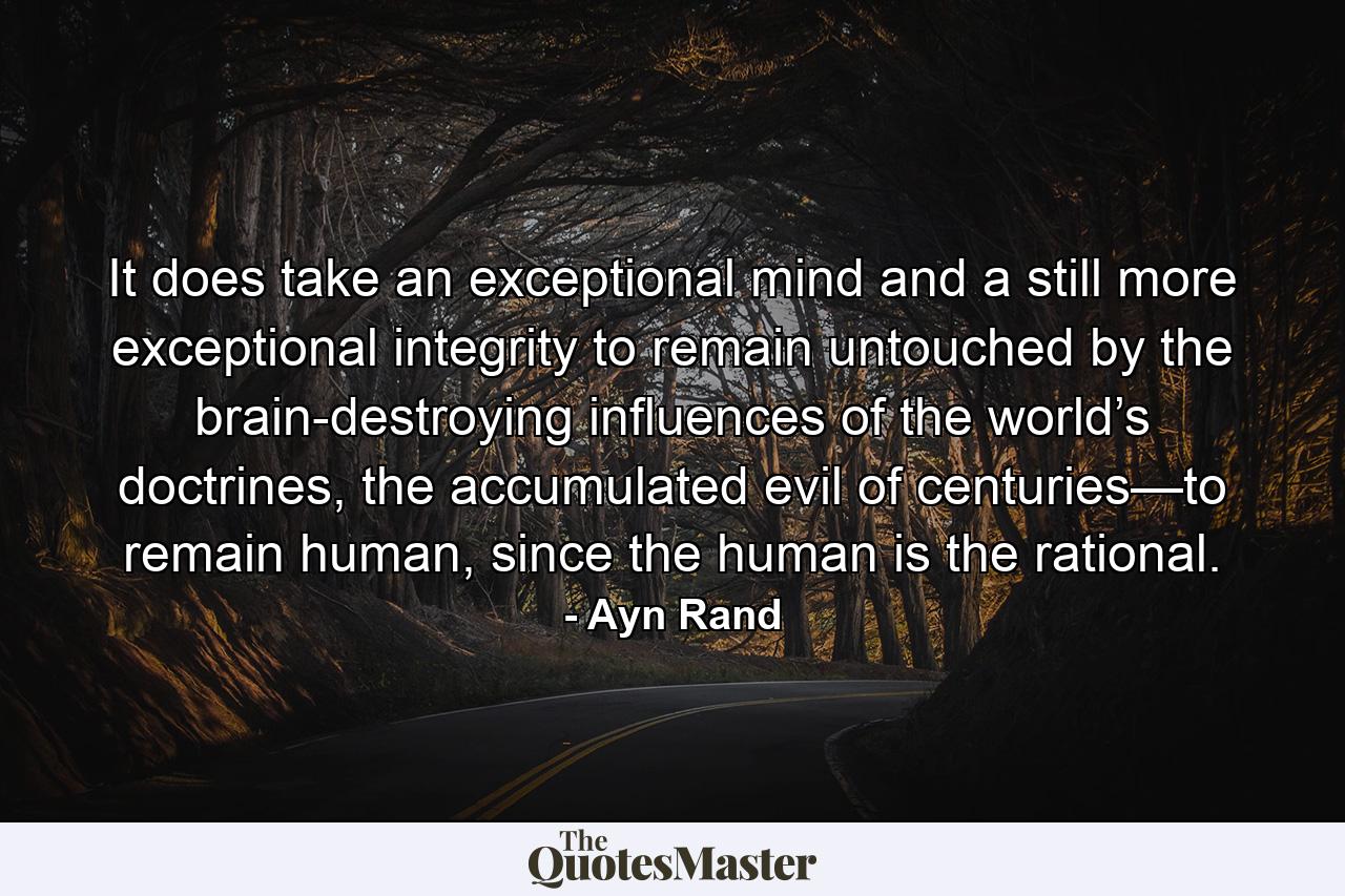 It does take an exceptional mind and a still more exceptional integrity to remain untouched by the brain-destroying influences of the world’s doctrines, the accumulated evil of centuries—to remain human, since the human is the rational. - Quote by Ayn Rand