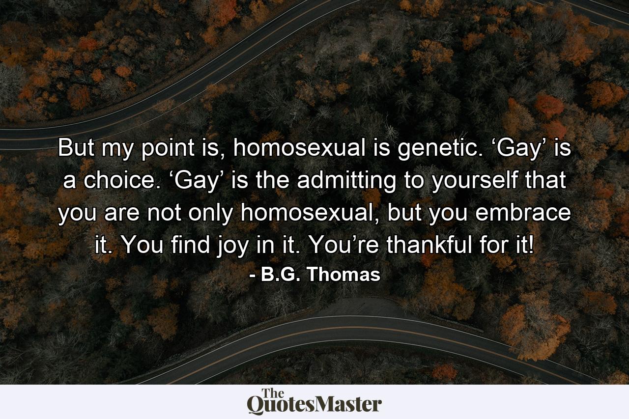 But my point is, homosexual is genetic. ‘Gay’ is a choice. ‘Gay’ is the admitting to yourself that you are not only homosexual, but you embrace it. You find joy in it. You’re thankful for it! - Quote by B.G. Thomas