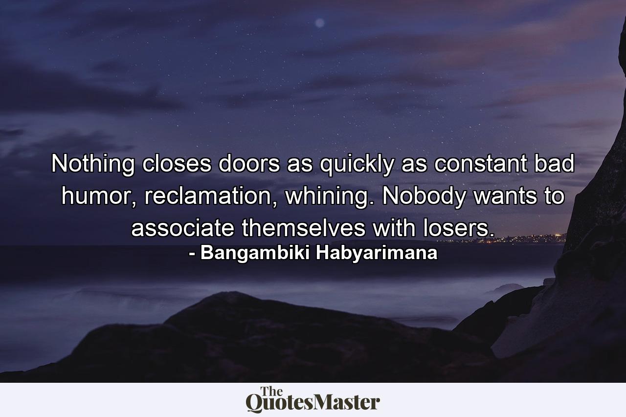 Nothing closes doors as quickly as constant bad humor, reclamation, whining. Nobody wants to associate themselves with losers. - Quote by Bangambiki Habyarimana