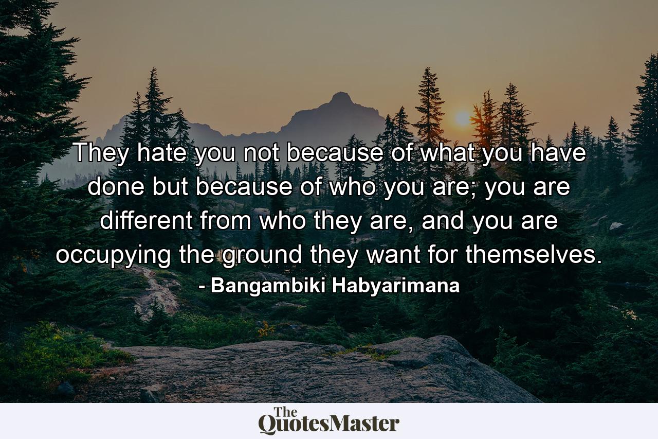 They hate you not because of what you have done but because of who you are; you are different from who they are, and you are occupying the ground they want for themselves. - Quote by Bangambiki Habyarimana