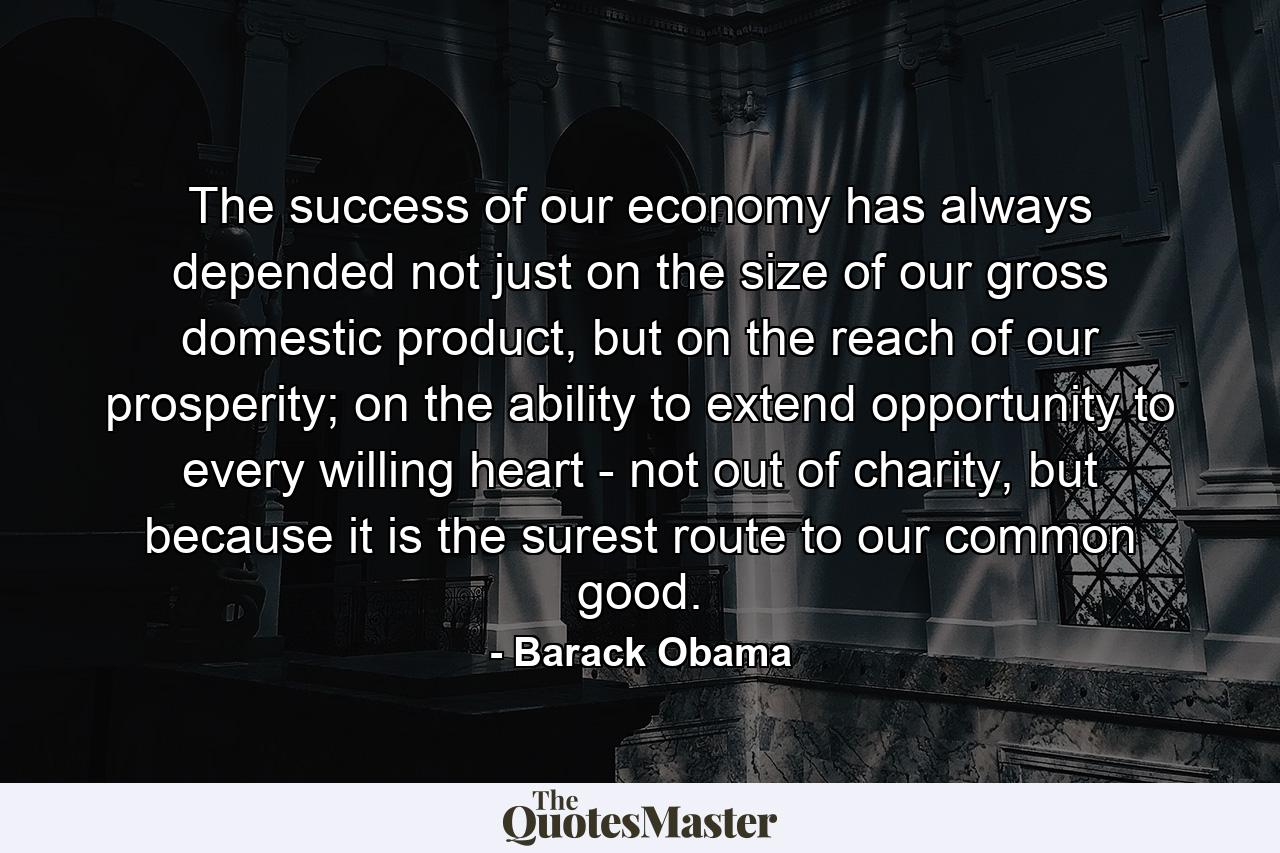 The success of our economy has always depended not just on the size of our gross domestic product, but on the reach of our prosperity; on the ability to extend opportunity to every willing heart - not out of charity, but because it is the surest route to our common good. - Quote by Barack Obama