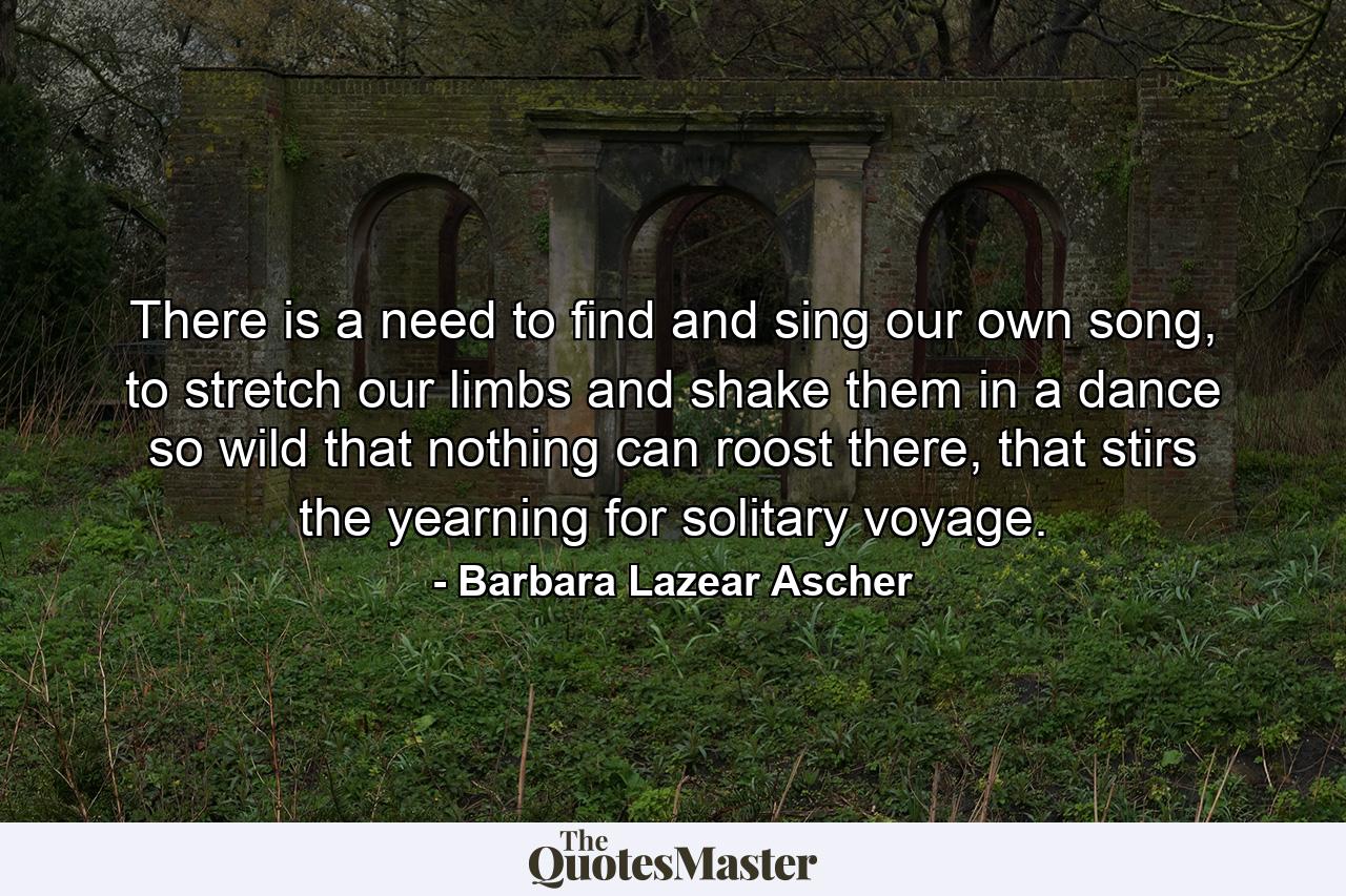 There is a need to find and sing our own song, to stretch our limbs and shake them in a dance so wild that nothing can roost there, that stirs the yearning for solitary voyage. - Quote by Barbara Lazear Ascher