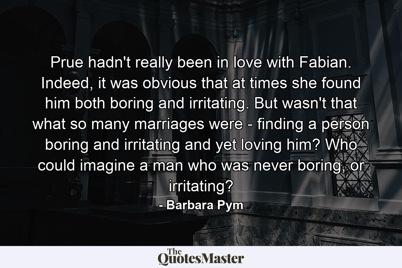 Prue hadn't really been in love with Fabian. Indeed, it was obvious that at times she found him both boring and irritating. But wasn't that what so many marriages were - finding a person boring and irritating and yet loving him? Who could imagine a man who was never boring, or irritating? - Quote by Barbara Pym