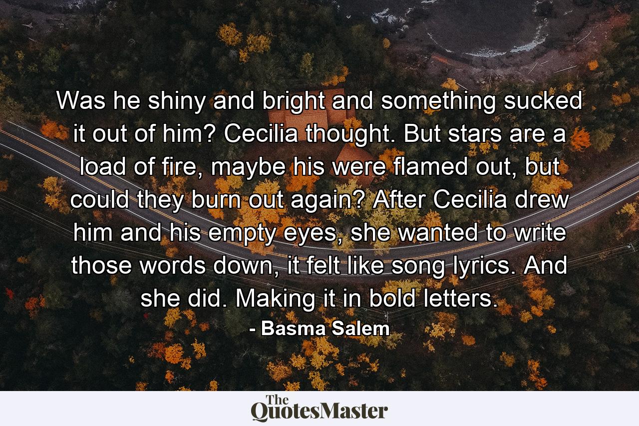 Was he shiny and bright and something sucked it out of him? Cecilia thought. But stars are a load of fire, maybe his were flamed out, but could they burn out again? After Cecilia drew him and his empty eyes, she wanted to write those words down, it felt like song lyrics. And she did. Making it in bold letters. - Quote by Basma Salem