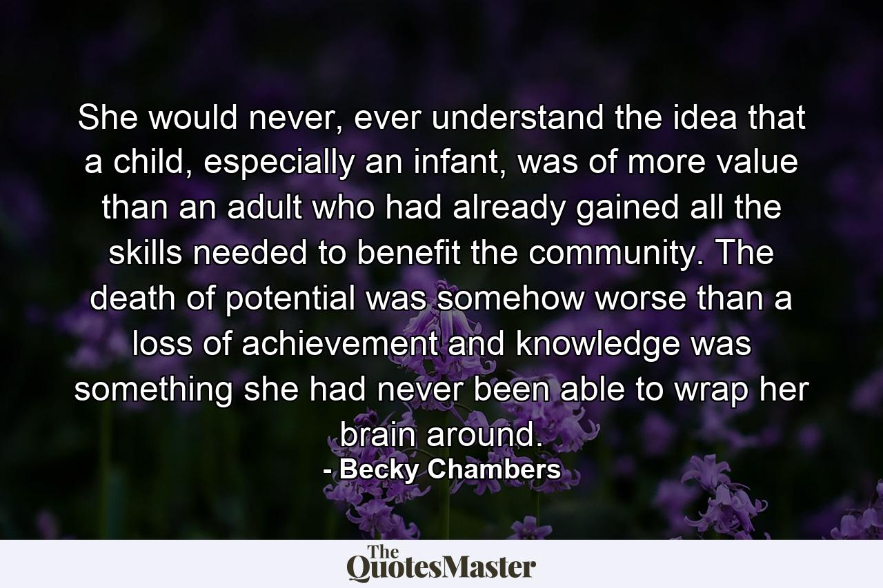 She would never, ever understand the idea that a child, especially an infant, was of more value than an adult who had already gained all the skills needed to benefit the community. The death of potential was somehow worse than a loss of achievement and knowledge was something she had never been able to wrap her brain around. - Quote by Becky Chambers