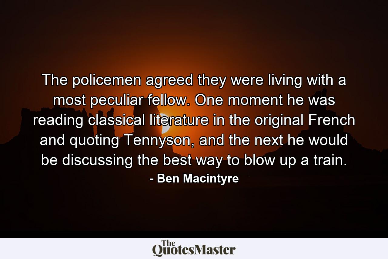 The policemen agreed they were living with a most peculiar fellow. One moment he was reading classical literature in the original French and quoting Tennyson, and the next he would be discussing the best way to blow up a train. - Quote by Ben Macintyre