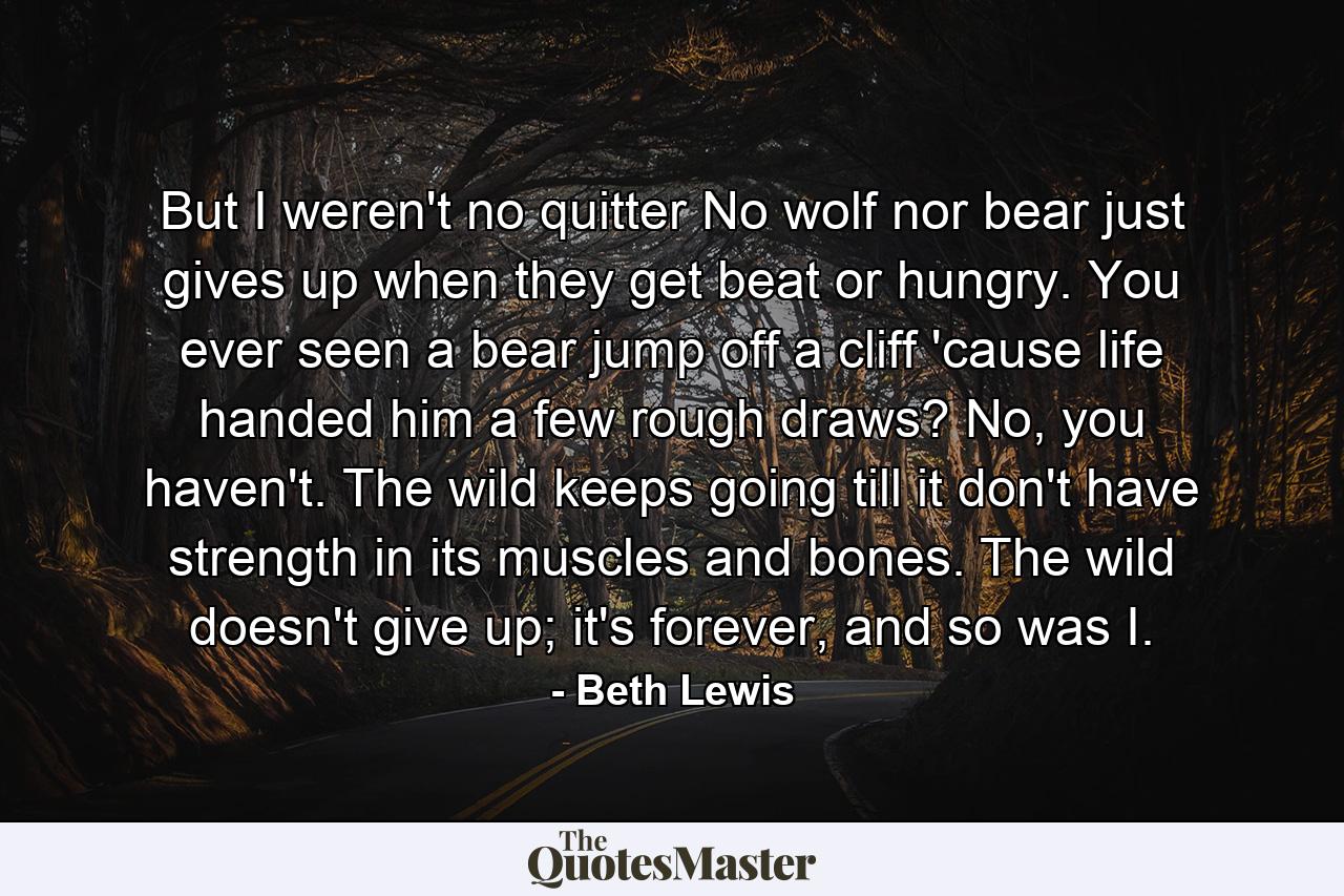 But I weren't no quitter No wolf nor bear just gives up when they get beat or hungry. You ever seen a bear jump off a cliff 'cause life handed him a few rough draws? No, you haven't. The wild keeps going till it don't have strength in its muscles and bones. The wild doesn't give up; it's forever, and so was I. - Quote by Beth Lewis