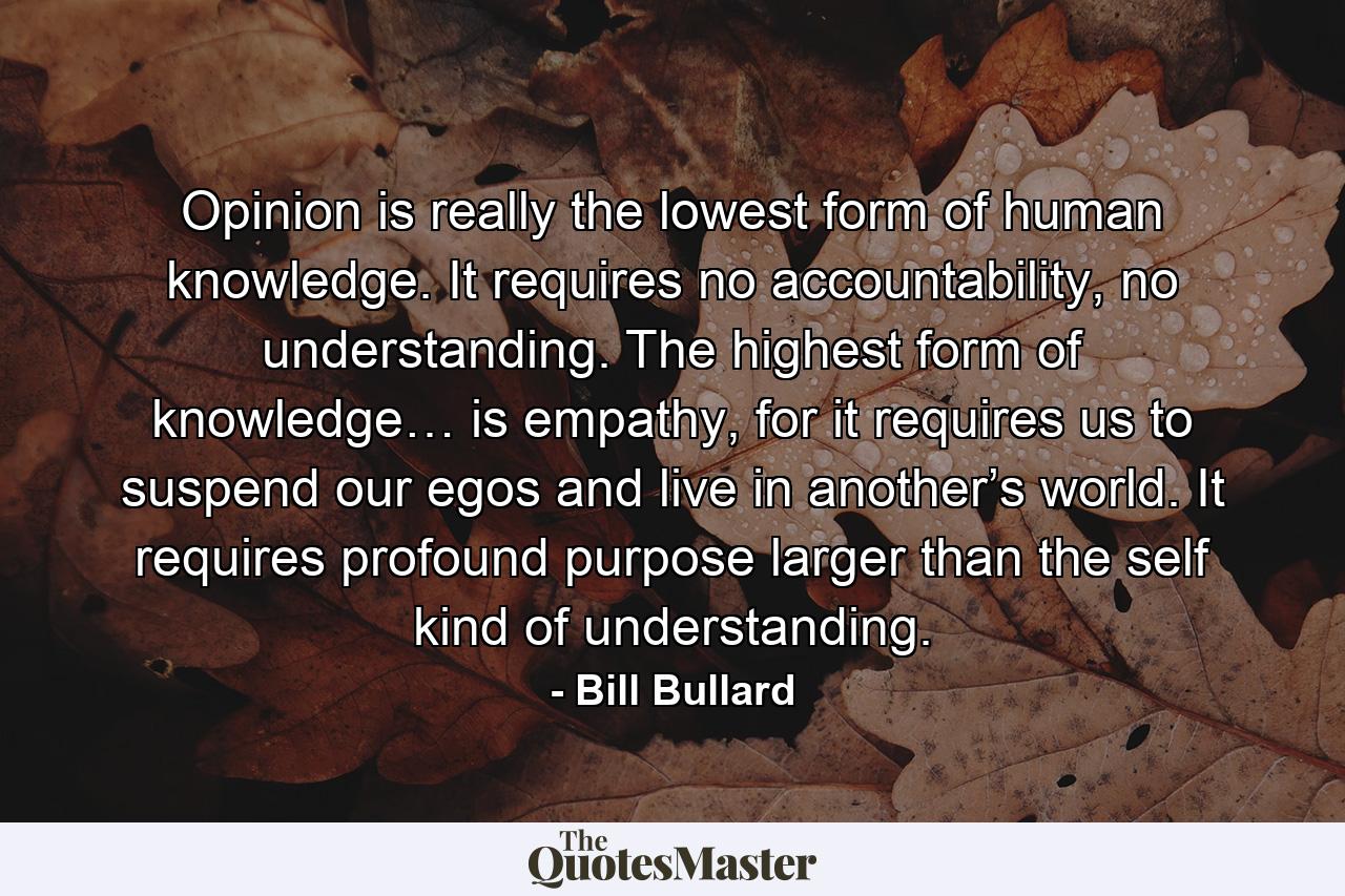 Opinion is really the lowest form of human knowledge. It requires no accountability, no understanding. The highest form of knowledge… is empathy, for it requires us to suspend our egos and live in another’s world. It requires profound purpose larger than the self kind of understanding. - Quote by Bill Bullard