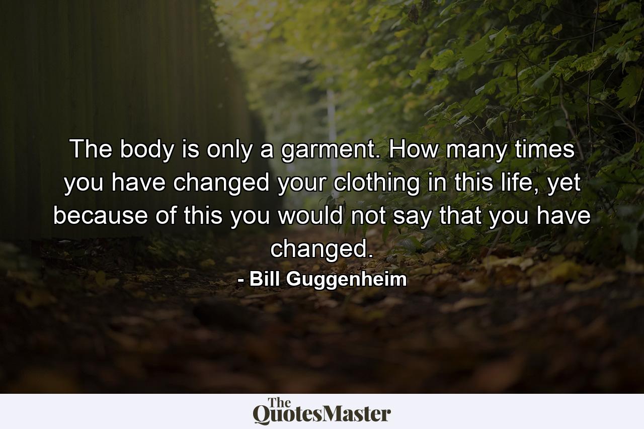 The body is only a garment. How many times you have changed your clothing in this life, yet because of this you would not say that you have changed. - Quote by Bill Guggenheim