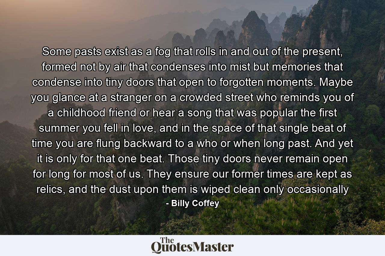 Some pasts exist as a fog that rolls in and out of the present, formed not by air that condenses into mist but memories that condense into tiny doors that open to forgotten moments. Maybe you glance at a stranger on a crowded street who reminds you of a childhood friend or hear a song that was popular the first summer you fell in love, and in the space of that single beat of time you are flung backward to a who or when long past. And yet it is only for that one beat. Those tiny doors never remain open for long for most of us. They ensure our former times are kept as relics, and the dust upon them is wiped clean only occasionally - Quote by Billy Coffey