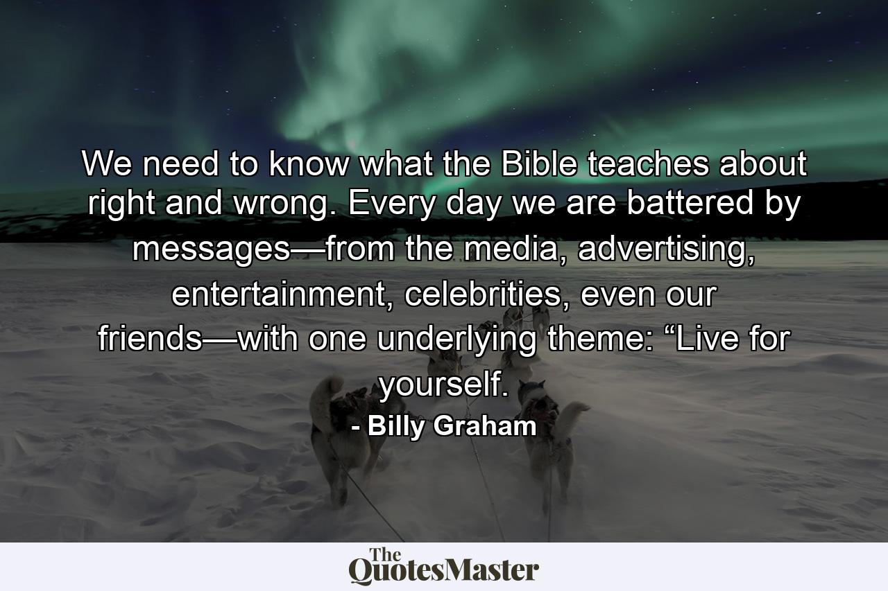 We need to know what the Bible teaches about right and wrong. Every day we are battered by messages—from the media, advertising, entertainment, celebrities, even our friends—with one underlying theme: “Live for yourself. - Quote by Billy Graham