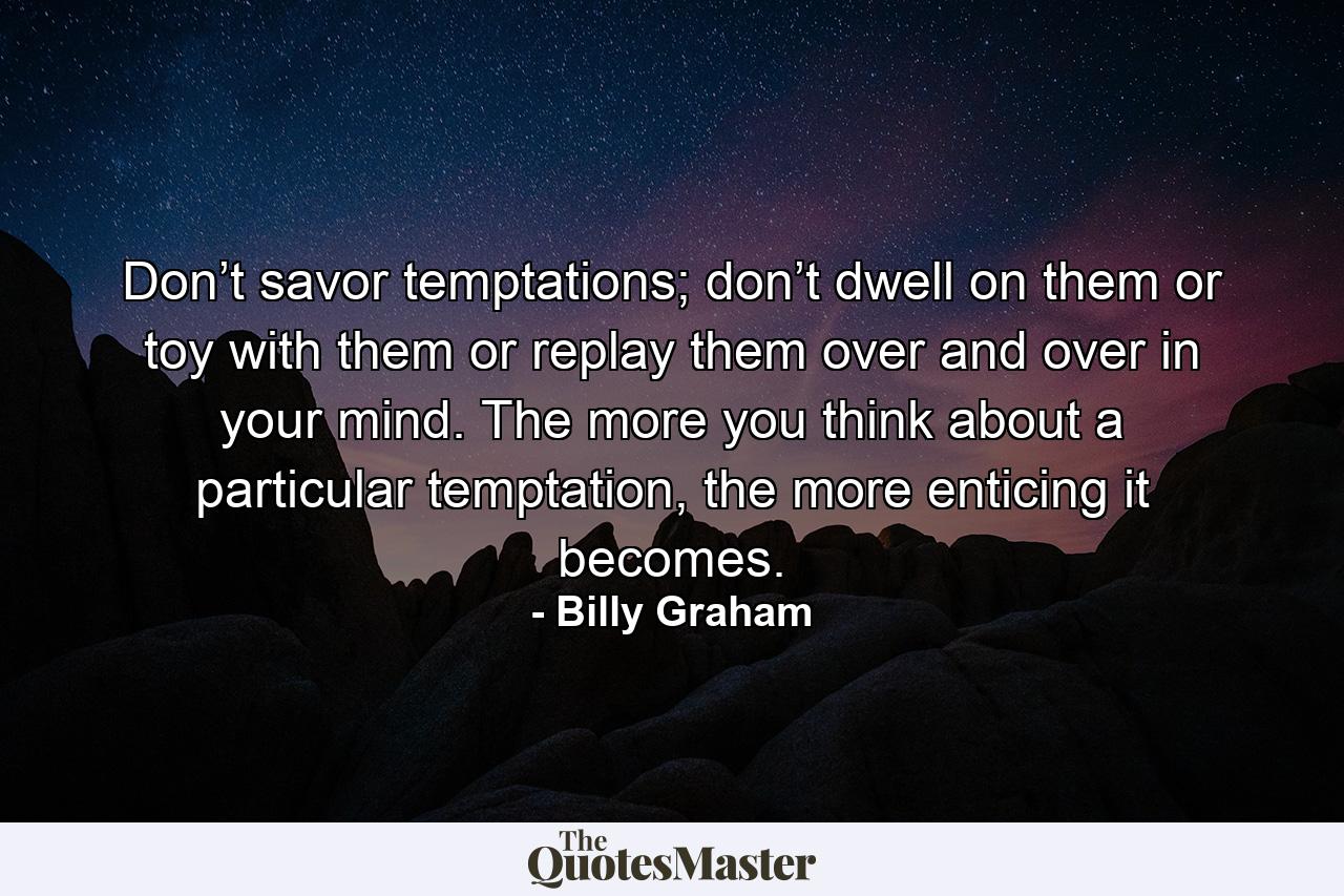 Don’t savor temptations; don’t dwell on them or toy with them or replay them over and over in your mind. The more you think about a particular temptation, the more enticing it becomes. - Quote by Billy Graham