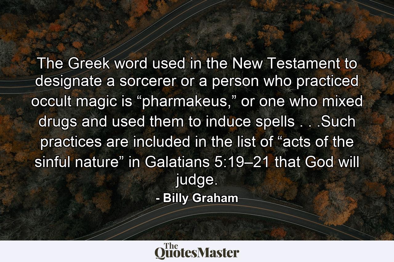 The Greek word used in the New Testament to designate a sorcerer or a person who practiced occult magic is “pharmakeus,” or one who mixed drugs and used them to induce spells . . .Such practices are included in the list of “acts of the sinful nature” in Galatians 5:19–21 that God will judge. - Quote by Billy Graham