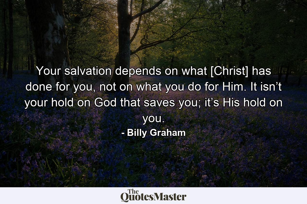 Your salvation depends on what [Christ] has done for you, not on what you do for Him. It isn’t your hold on God that saves you; it’s His hold on you. - Quote by Billy Graham