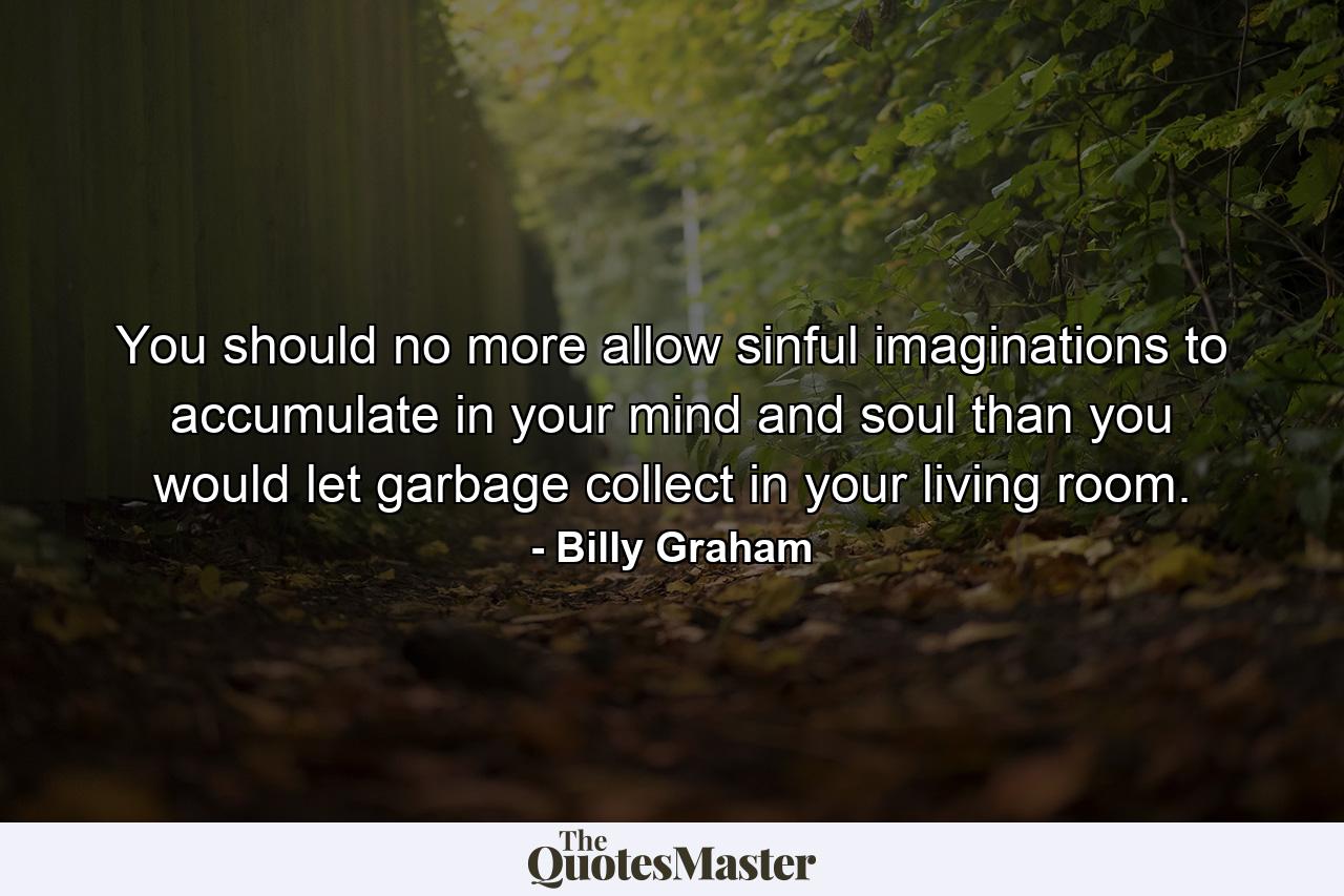 You should no more allow sinful imaginations to accumulate in your mind and soul than you would let garbage collect in your living room. - Quote by Billy Graham