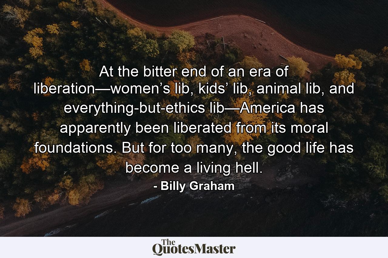 At the bitter end of an era of liberation—women’s lib, kids’ lib, animal lib, and everything-but-ethics lib—America has apparently been liberated from its moral foundations. But for too many, the good life has become a living hell. - Quote by Billy Graham