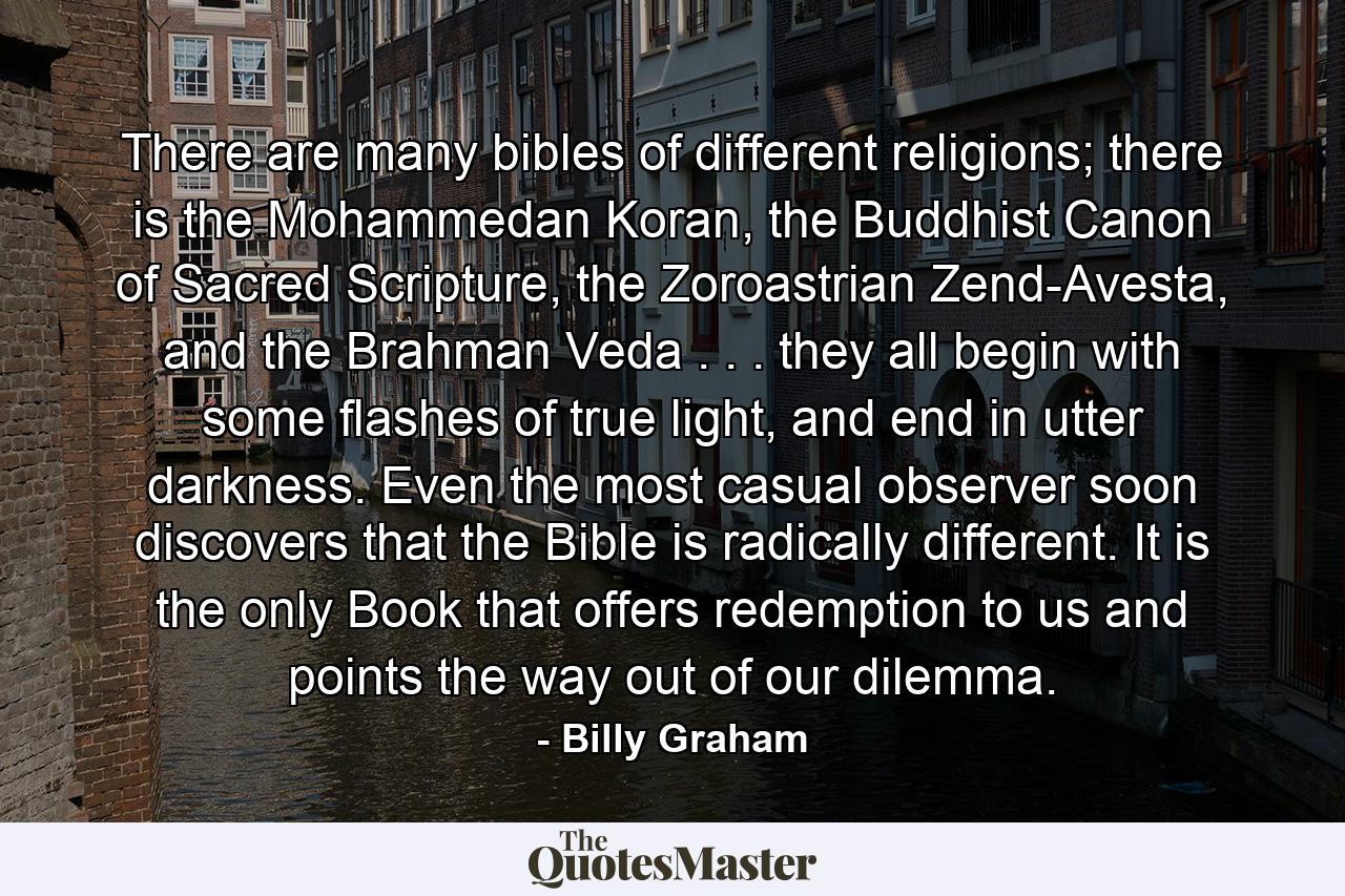 There are many bibles of different religions; there is the Mohammedan Koran, the Buddhist Canon of Sacred Scripture, the Zoroastrian Zend-Avesta, and the Brahman Veda . . . they all begin with some flashes of true light, and end in utter darkness. Even the most casual observer soon discovers that the Bible is radically different. It is the only Book that offers redemption to us and points the way out of our dilemma. - Quote by Billy Graham