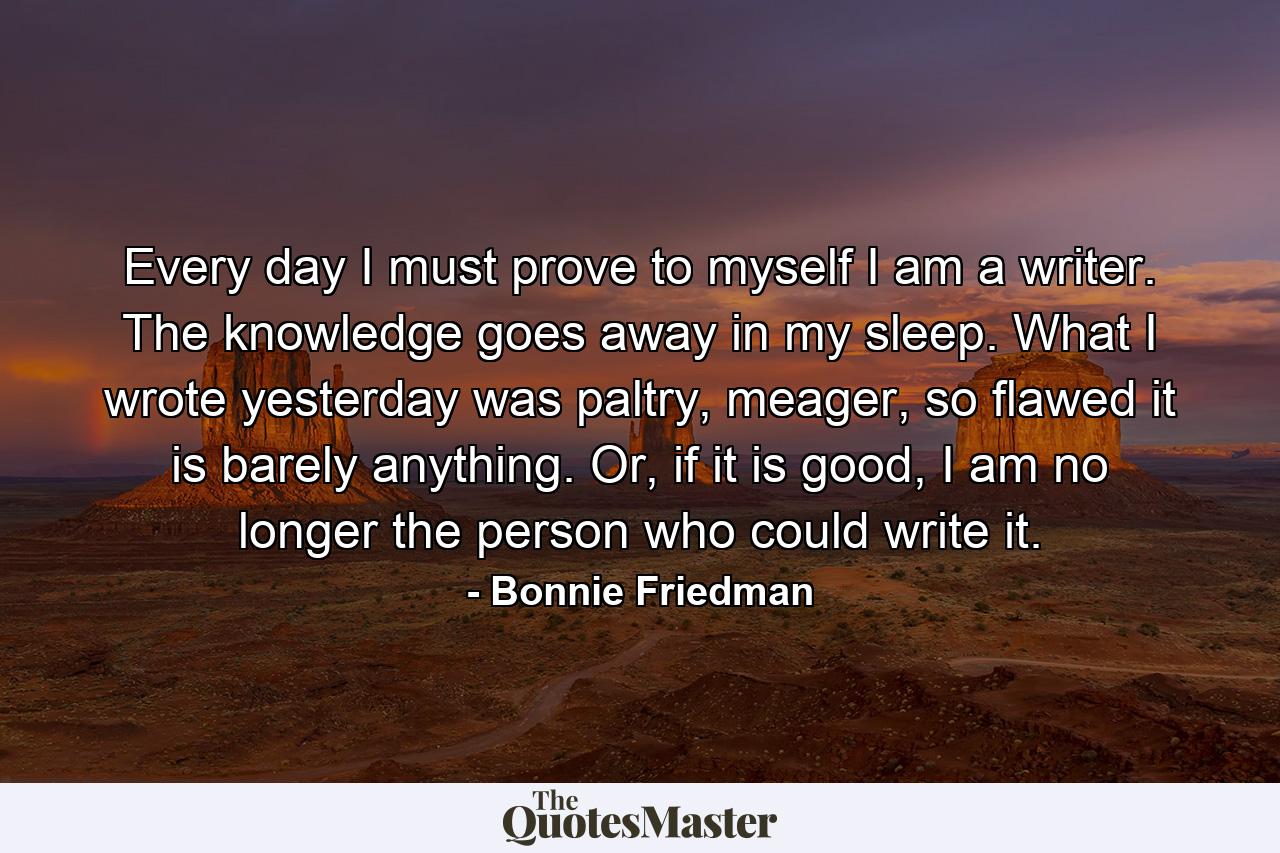 Every day I must prove to myself I am a writer. The knowledge goes away in my sleep. What I wrote yesterday was paltry, meager, so flawed it is barely anything. Or, if it is good, I am no longer the person who could write it. - Quote by Bonnie Friedman