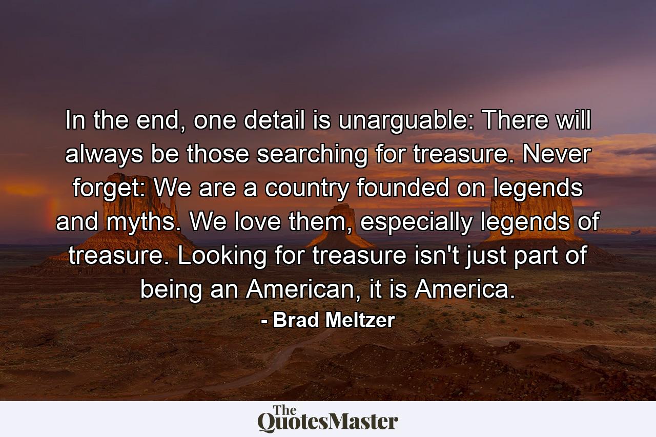 In the end, one detail is unarguable: There will always be those searching for treasure. Never forget: We are a country founded on legends and myths. We love them, especially legends of treasure. Looking for treasure isn't just part of being an American, it is America. - Quote by Brad Meltzer