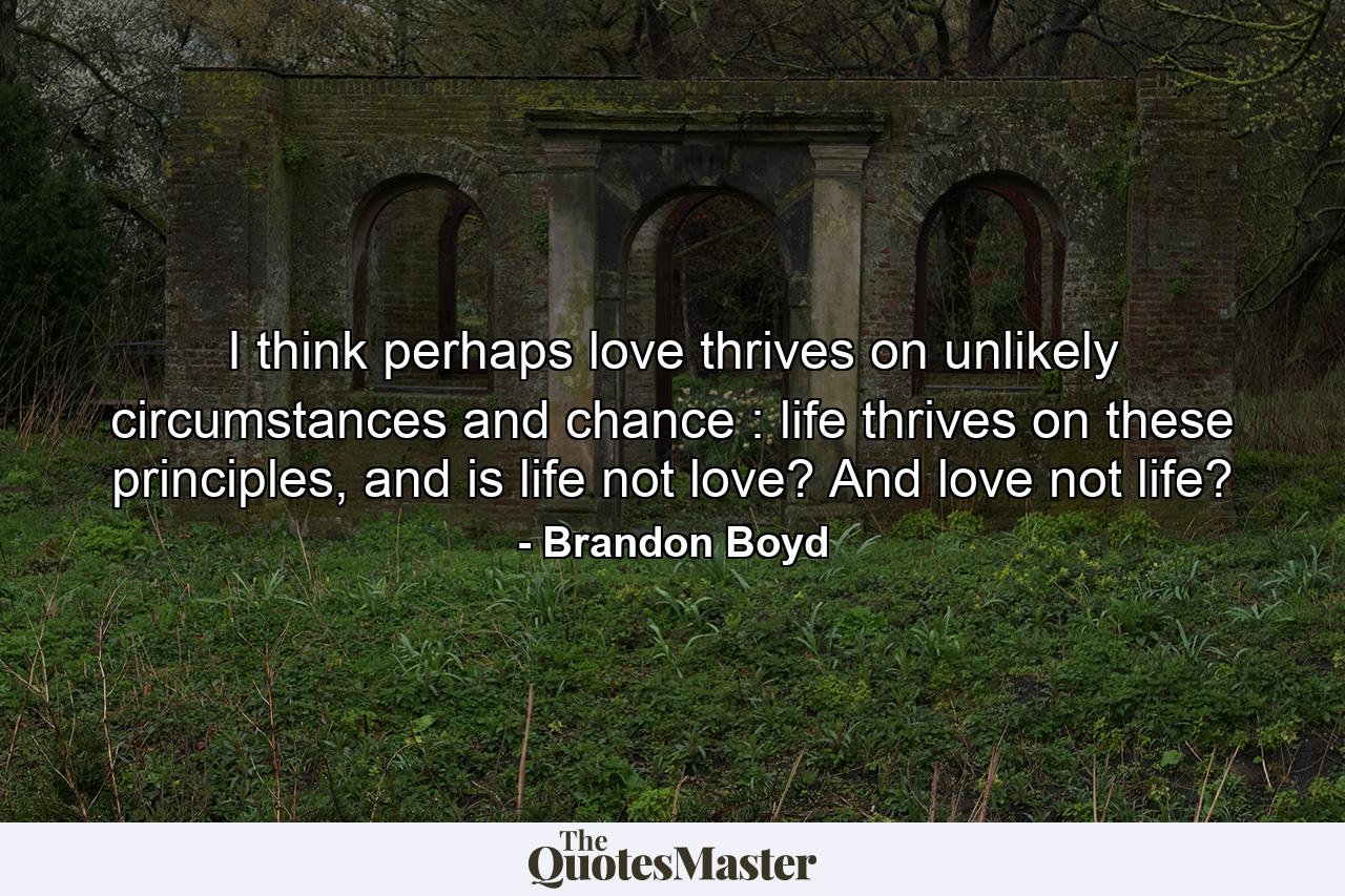 I think perhaps love thrives on unlikely circumstances and chance : life thrives on these principles, and is life not love? And love not life? - Quote by Brandon Boyd