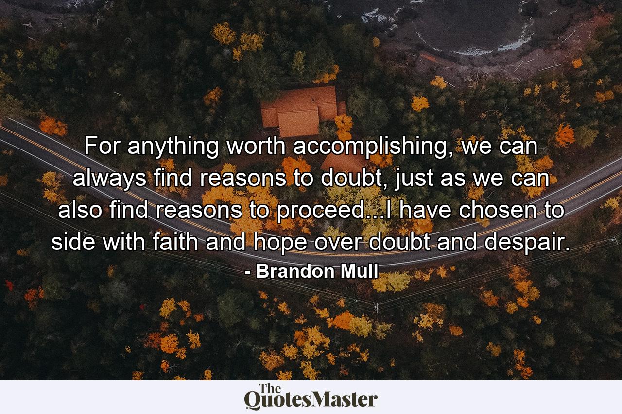 For anything worth accomplishing, we can always find reasons to doubt, just as we can also find reasons to proceed...I have chosen to side with faith and hope over doubt and despair. - Quote by Brandon Mull